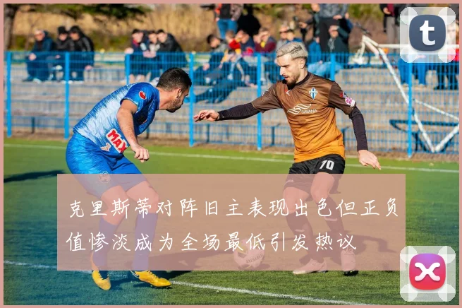 克里斯蒂对阵旧主表现出色但正负值惨淡成为全场最低引发热议