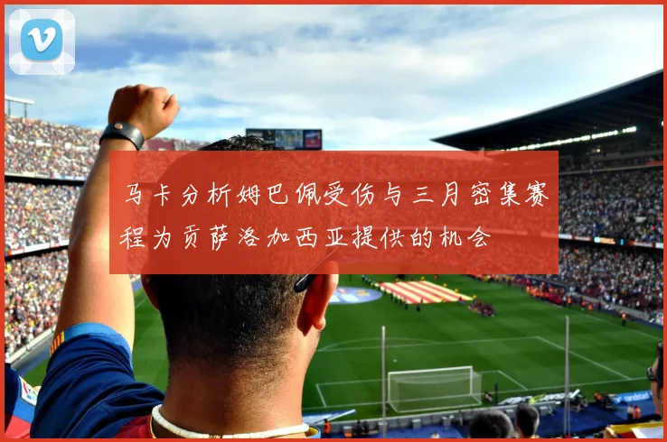 马卡分析姆巴佩受伤与三月密集赛程为贡萨洛加西亚提供的机会