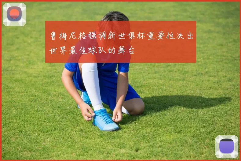 鲁梅尼格强调新世俱杯重要性决出世界最佳球队的舞台