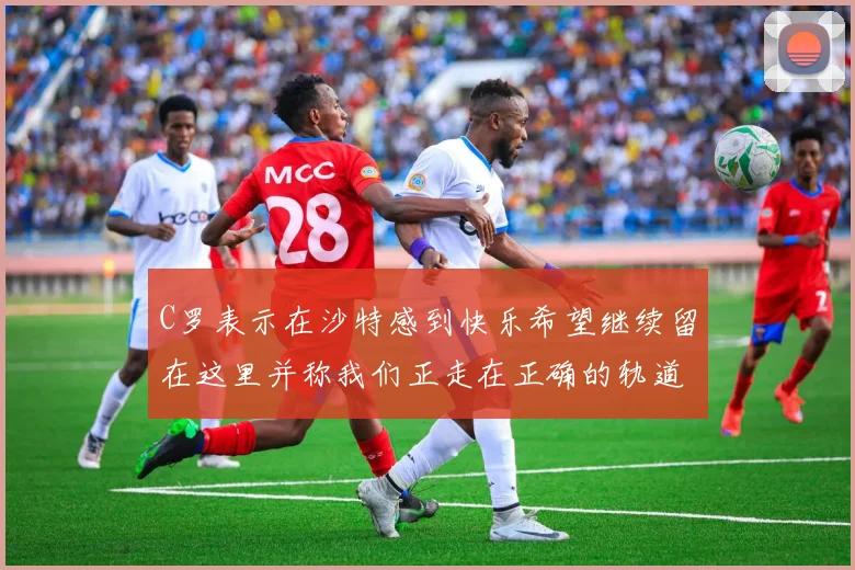 C罗表示在沙特感到快乐希望继续留在这里并称我们正走在正确的轨道上
