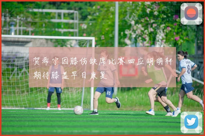 贺希宁因膝伤缺席比赛回应胡明轩期待膝盖早日康复