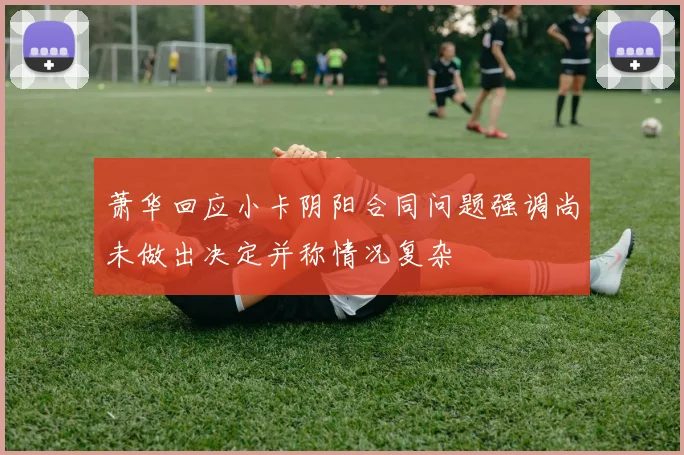 萧华回应小卡阴阳合同问题强调尚未做出决定并称情况复杂