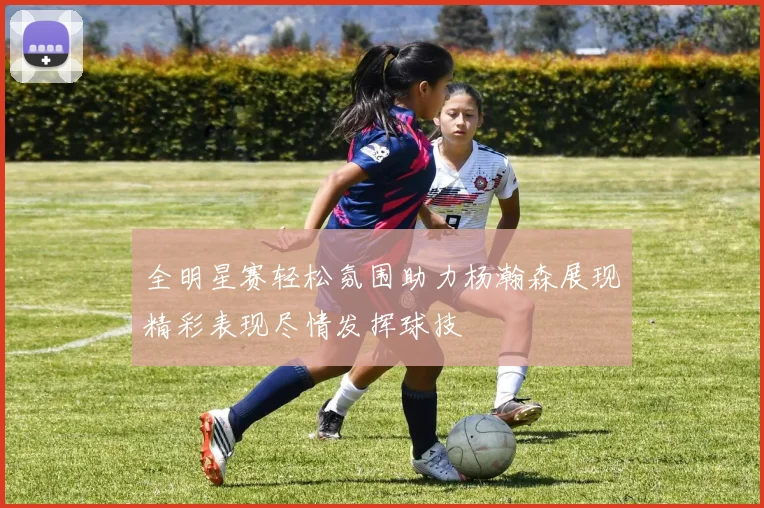 全明星赛轻松氛围助力杨瀚森展现精彩表现尽情发挥球技