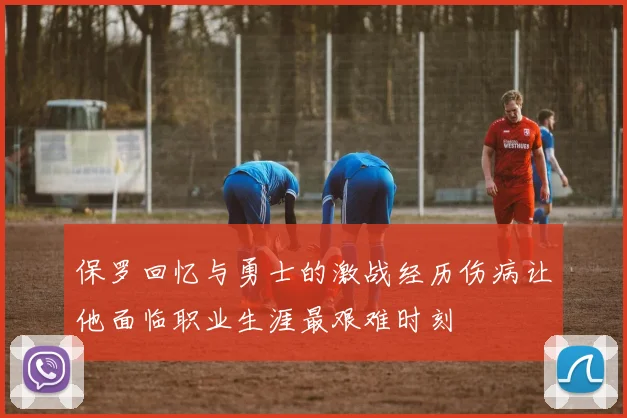保罗回忆与勇士的激战经历伤病让他面临职业生涯最艰难时刻