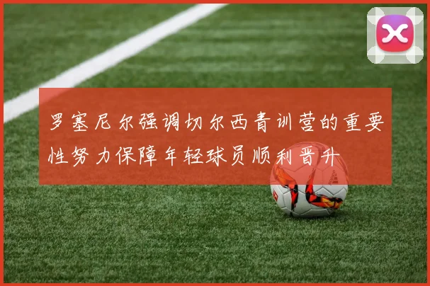 罗塞尼尔强调切尔西青训营的重要性努力保障年轻球员顺利晋升