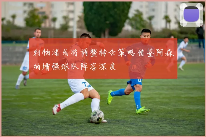 利物浦或将调整转会策略借鉴阿森纳增强球队阵容深度