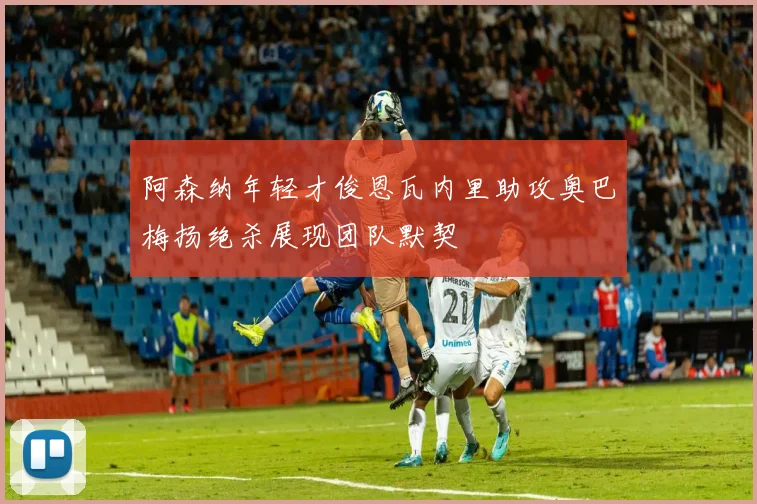 阿森纳年轻才俊恩瓦内里助攻奥巴梅扬绝杀展现团队默契