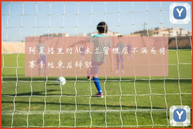 阿莱格里对AC米兰管理层不满或将赛季结束后辞职