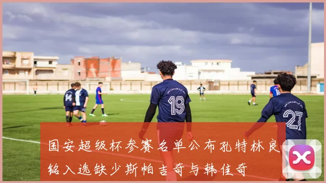 国安超级杯参赛名单公布孔特林良铭入选缺少斯帕吉奇与韩佳奇