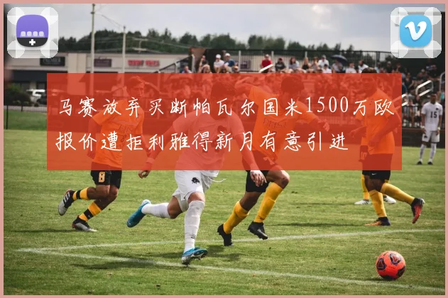 马赛放弃买断帕瓦尔国米1500万欧报价遭拒利雅得新月有意引进