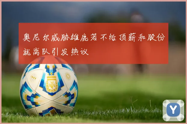 奥尼尔威胁雄鹿若不给顶薪和股份就离队引发热议