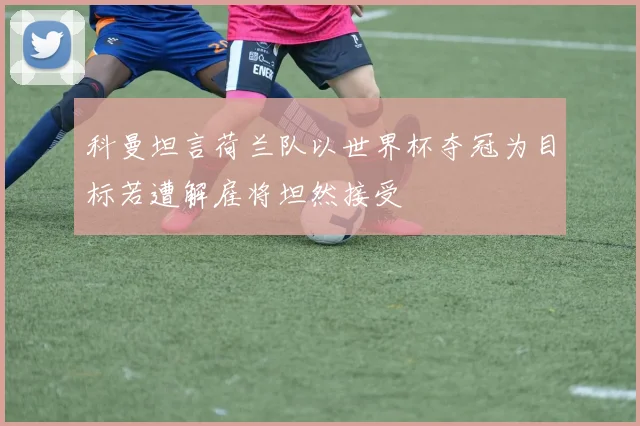 科曼坦言荷兰队以世界杯夺冠为目标若遭解雇将坦然接受