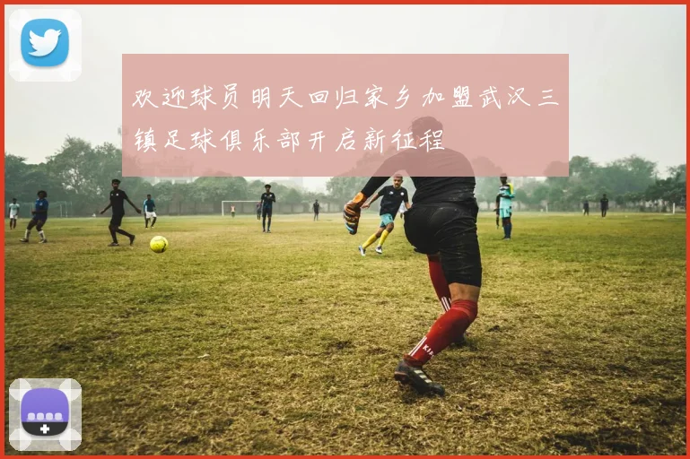 欢迎球员明天回归家乡加盟武汉三镇足球俱乐部开启新征程